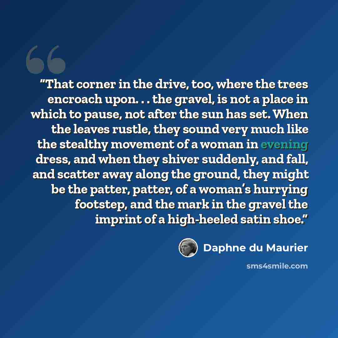 “That corner in the drive, too, where the trees encroach upon. . . the gravel, is not a place in which to pause, not after the sun has set. When the leaves rustle, they sound very much like the stealthy movement of a woman in evening dress, and when they shiver suddenly, and fall, and scatter away…” quote by Daphne du Maurier