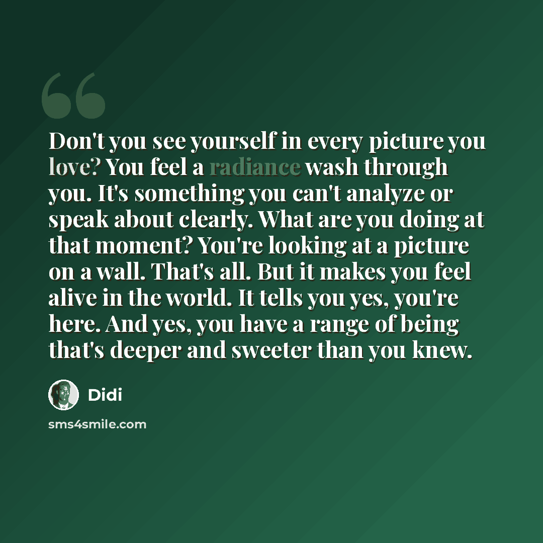 “Don't you see yourself in every picture you love? You feel a radiance wash through you. It's something you can't analyze or speak about clearly. What are you doing at that moment? You're looking at a picture on a wall. That's all. But it makes you feel alive in the world. It tells you yes, you're…” quote by Didi