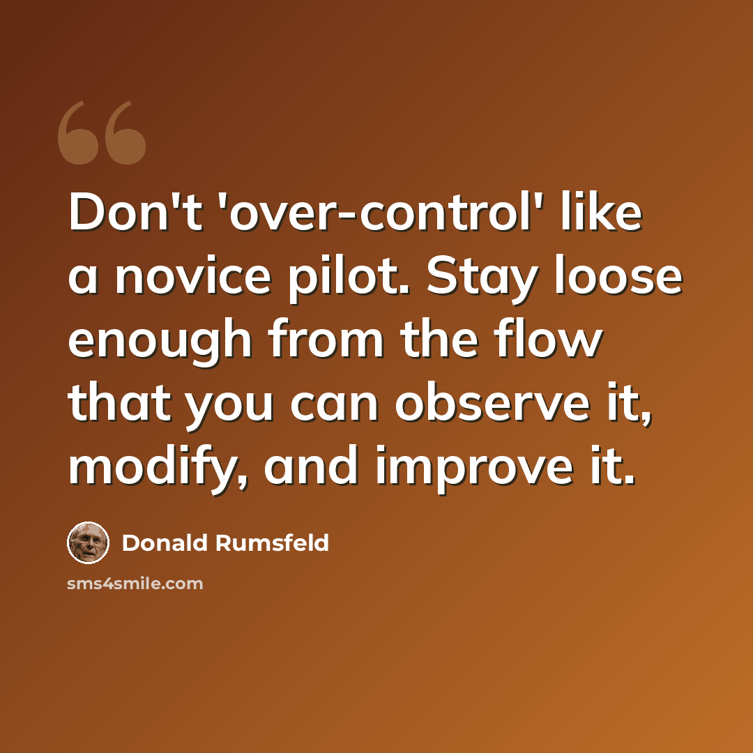 “Don't 'over-control' like a novice pilot. Stay loose enough from the flow that you can observe it, modify, and improve it.” quote by Donald Rumsfeld