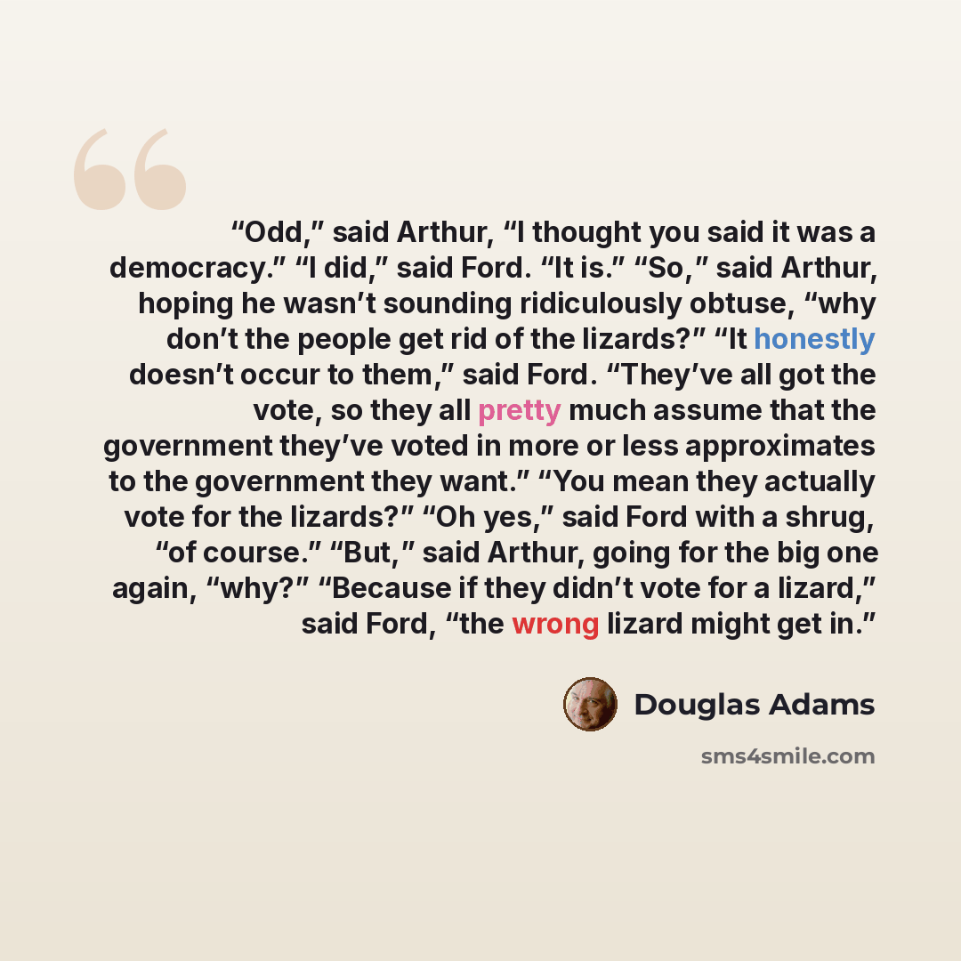 “Odd,” said Arthur, “I thought you said it was a democracy.” “I did,” said Ford. “It is.” “So,” said Arthur, hoping he wasn’t sounding ridiculously obtuse, “why don’t the people get rid of the lizards?” “It honestly doesn’t occur to them,” said Ford. “They’ve all got the vote, so they all pretty…” quote by Douglas Adams