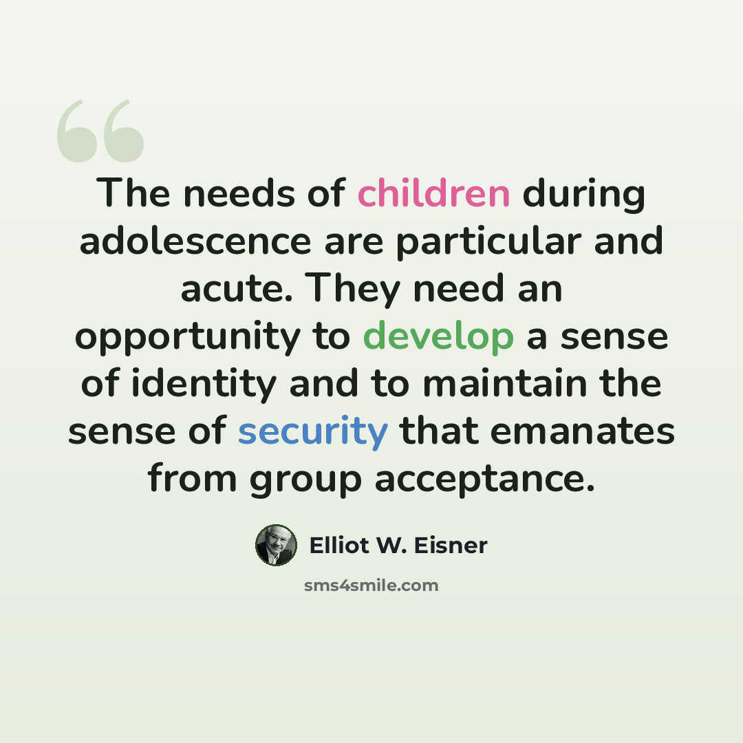 “The needs of children during adolescence are particular and acute. They need an opportunity to develop a sense of identity and to maintain the sense of security that emanates from group acceptance.” quote by Elliot W. Eisner