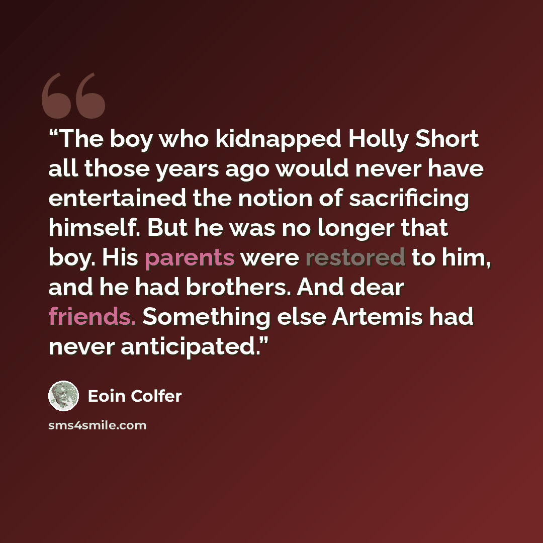 “The boy who kidnapped Holly Short all those years ago would never have entertained the notion of sacrificing himself. But he was no longer that boy. His parents were restored to him, and he had brothers. And dear friends. Something else Artemis had never anticipated.” quote by Eoin Colfer