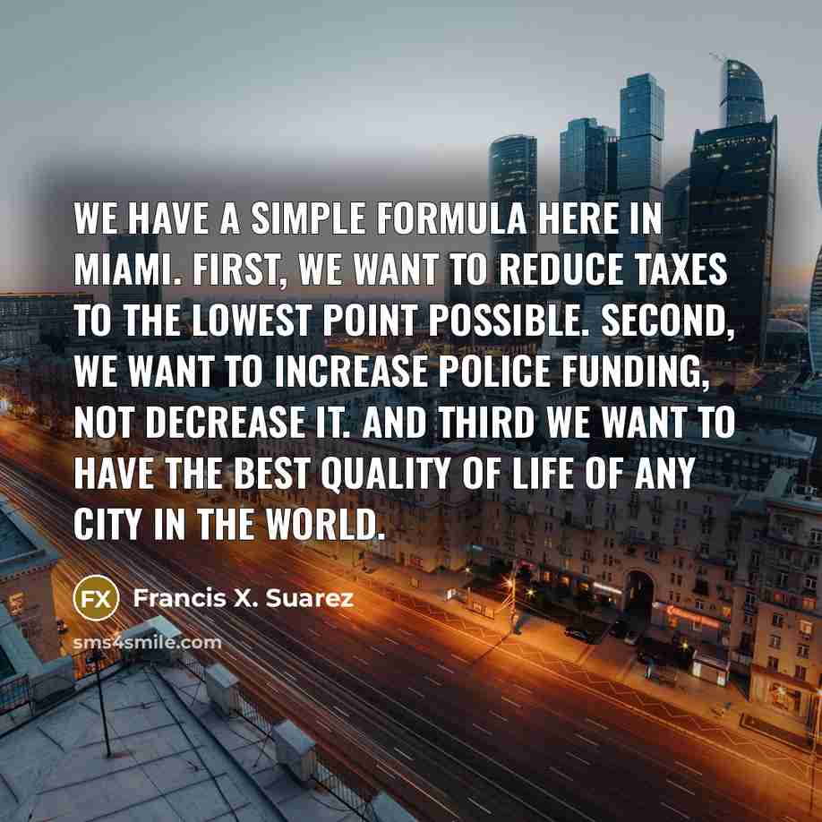 “We have a simple formula here in Miami. First, we want to reduce taxes to the lowest point possible. Second, we want to increase police funding, not decrease it. And third we want to have the best quality of life of any city in the world.” quote by Francis X. Suarez