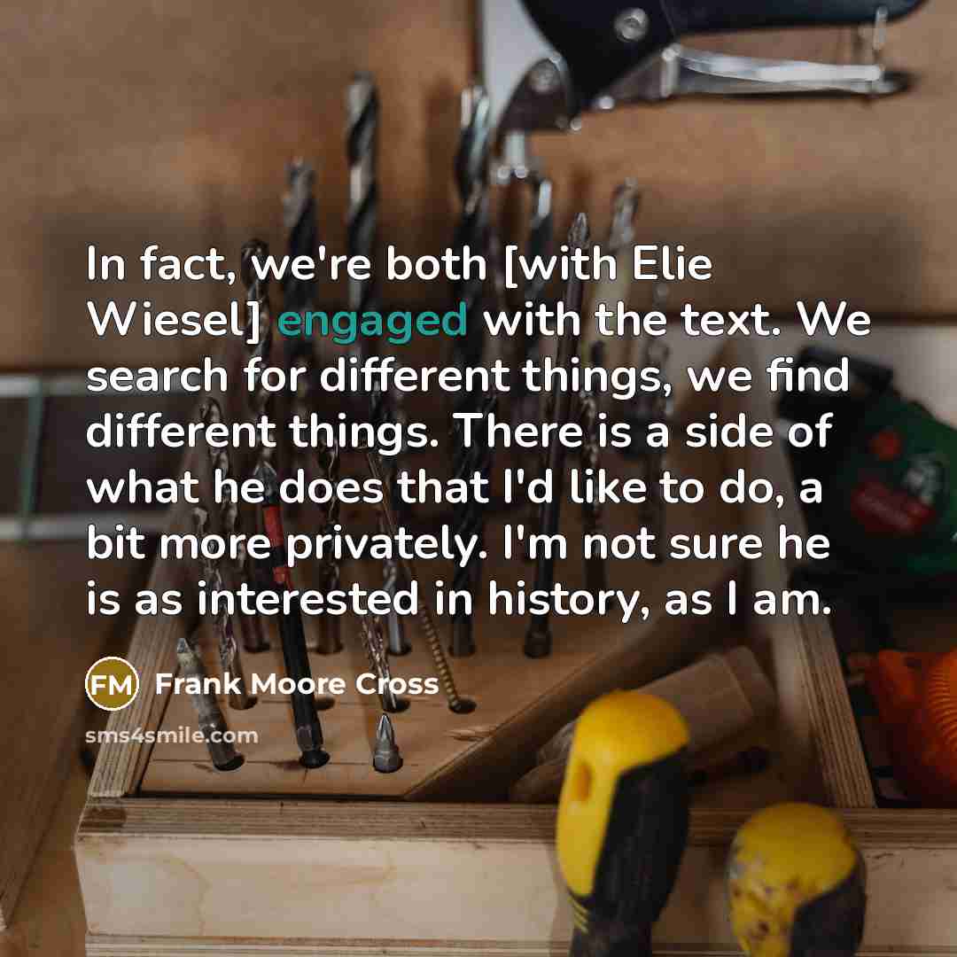 “In fact, we're both [with Elie Wiesel] engaged with the text. We search for different things, we find different things. There is a side of what he does that I'd like to do, a bit more privately. I'm not sure he is as interested in history, as I am.” quote by Frank Moore Cross
