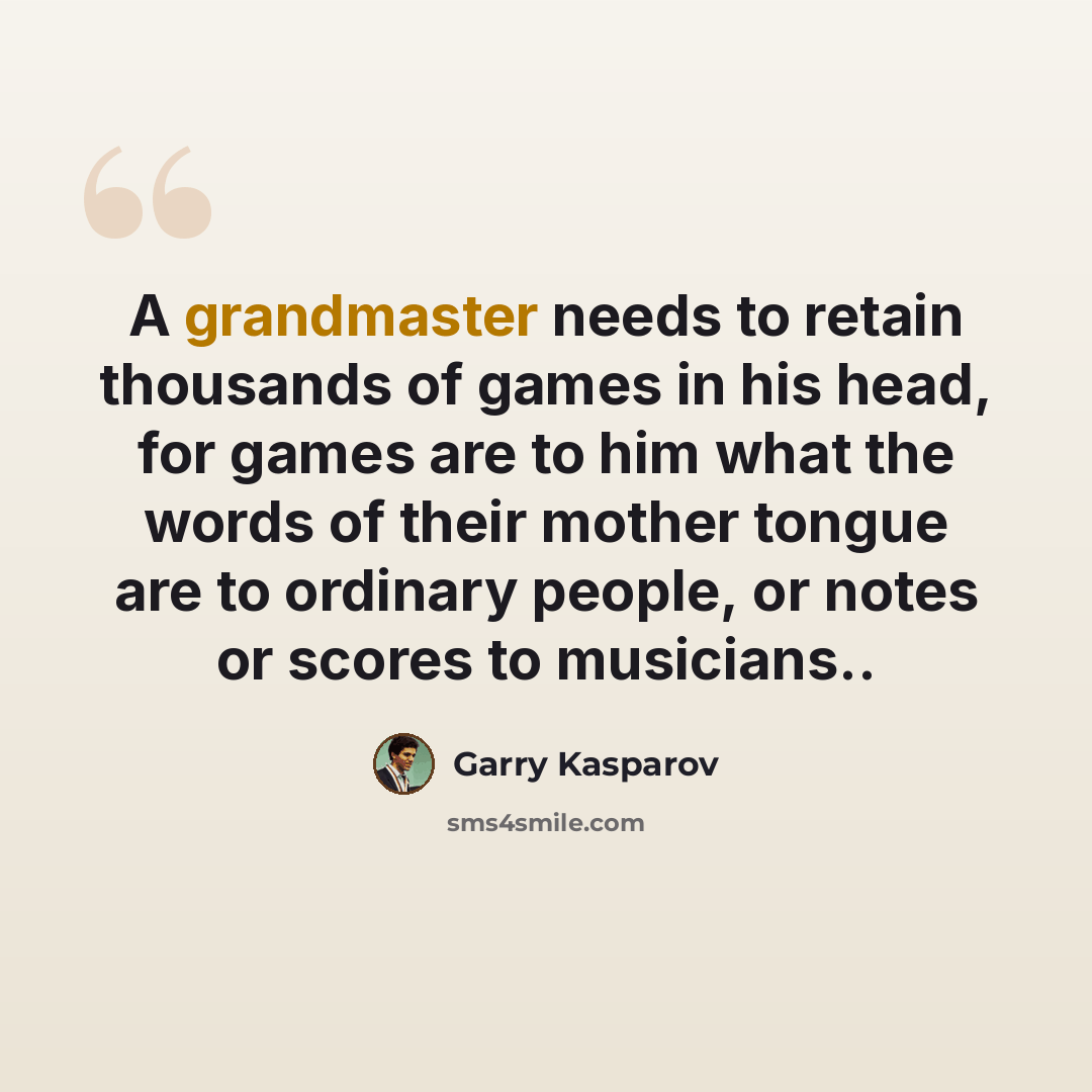 “A grandmaster needs to retain thousands of games in his head, for games are to him what the words of their mother tongue are to ordinary people, or notes or scores to musicians..” quote by Garry Kasparov