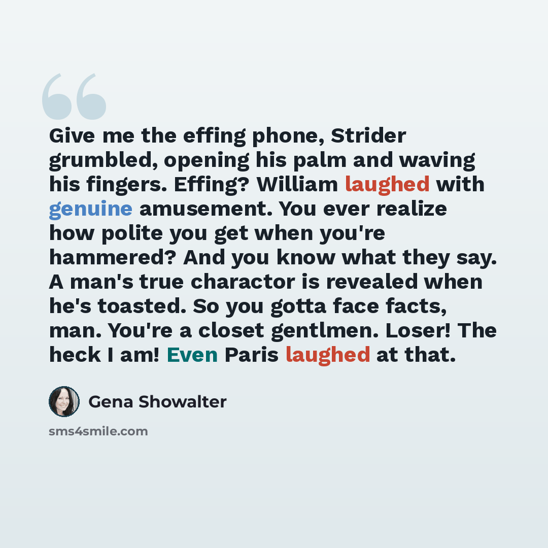 “Give me the effing phone, Strider grumbled, opening his palm and waving his fingers. Effing? William laughed with genuine amusement. You ever realize how polite you get when you're hammered? And you know what they say. A man's true charactor is revealed when he's toasted. So you gotta face facts…” quote by Gena Showalter