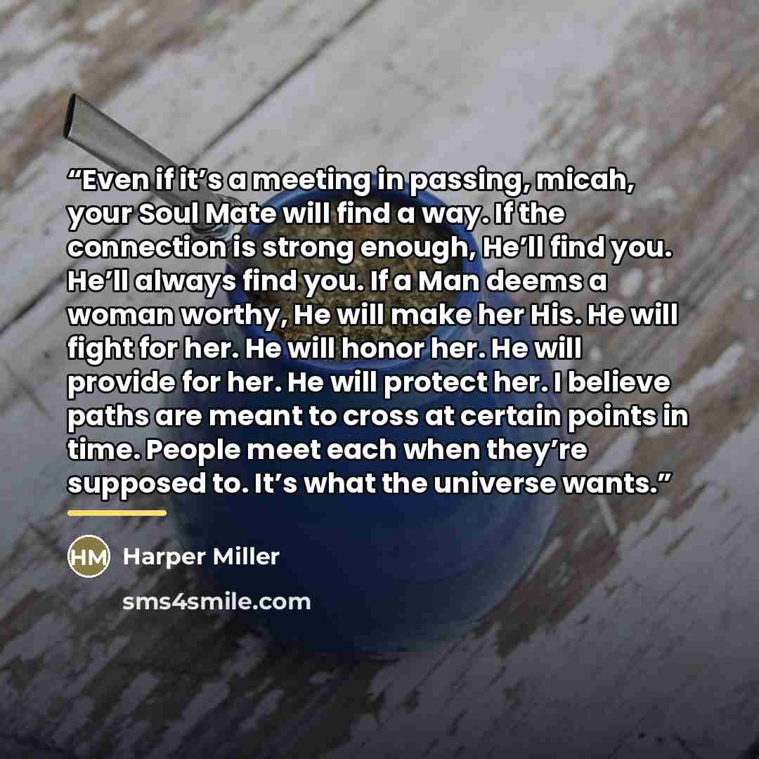 “Even if it’s a meeting in passing, micah, your Soul Mate will find a way. If the connection is strong enough, He’ll find you. He’ll always find you. If a Man deems a woman worthy, He will make her His. He will fight for her. He will honor her. He will provide for her. He will protect her. I…” quote by Harper Miller