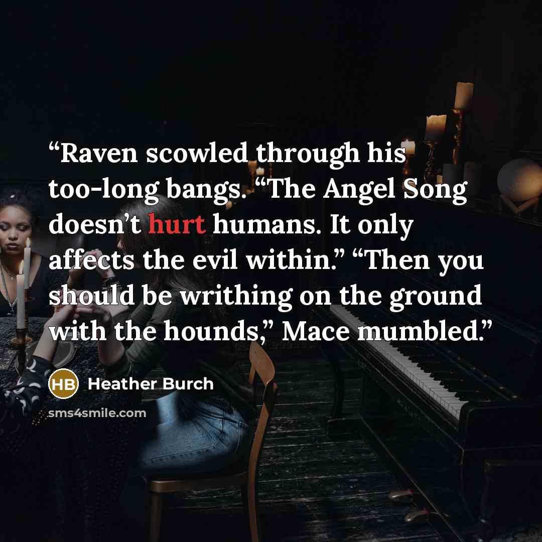 “Raven scowled through his too-long bangs. “The Angel Song doesn’t hurt humans. It only affects the evil within.” “Then you should be writhing on the ground with the hounds,” Mace mumbled.” quote by Heather Burch