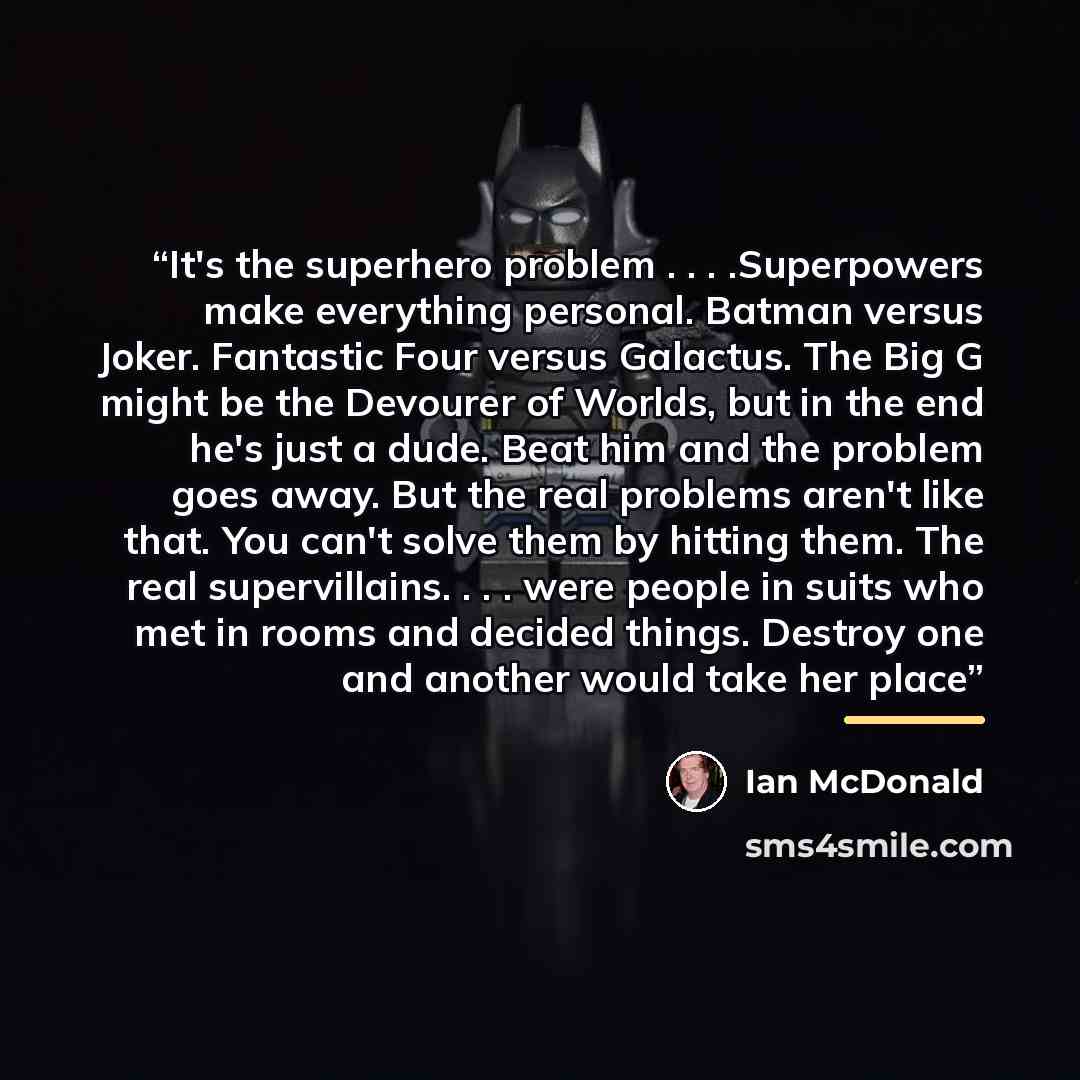 “It's the superhero problem . . . .Superpowers make everything personal. Batman versus Joker. Fantastic Four versus Galactus. The Big G might be the Devourer of Worlds, but in the end he's just a dude. Beat him and the problem goes away. But the real problems aren't like that. You can't solve them…” quote by Ian McDonald