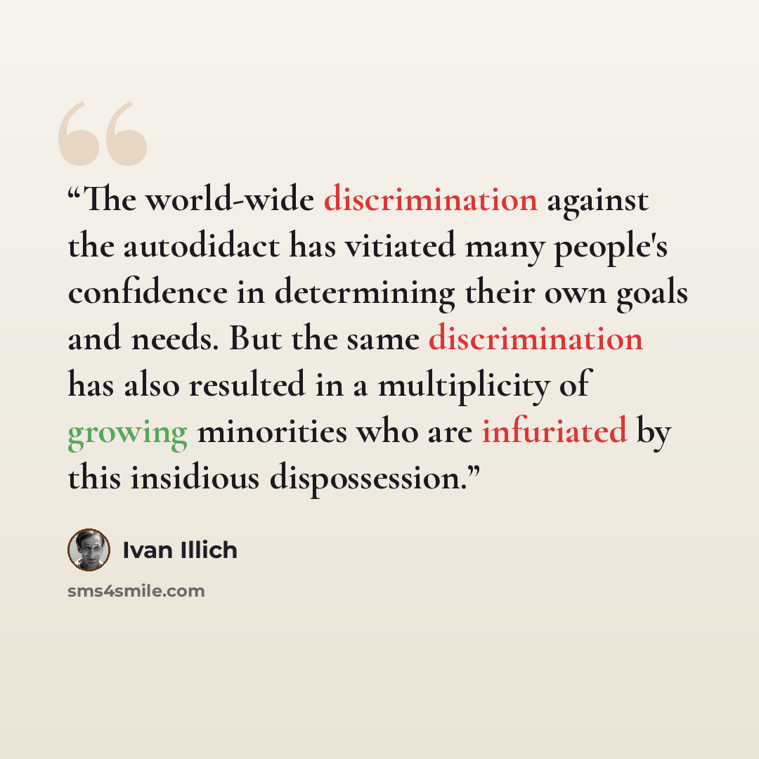 “The world-wide discrimination against the autodidact has vitiated many people's confidence in determining their own goals and needs. But the same discrimination has also resulted in a multiplicity of growing minorities who are infuriated by this insidious dispossession.” quote by Ivan Illich