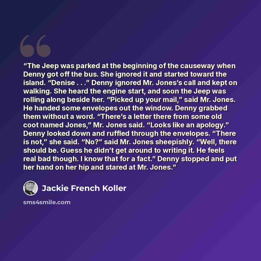 “The Jeep was parked at the beginning of the causeway when Denny got off the bus. She ignored it and started toward the island. “Denise . . .” Denny ignored Mr. Jones’s call and kept on walking. She heard the engine start, and soon the Jeep was rolling along beside her. “Picked up your mail,” said…” quote by Jackie French Koller
