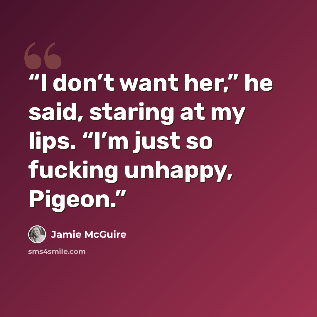 “I don’t want her,” he said, staring at my lips. “I’m just so fucking unhappy, Pigeon.” quote by Jamie McGuire
