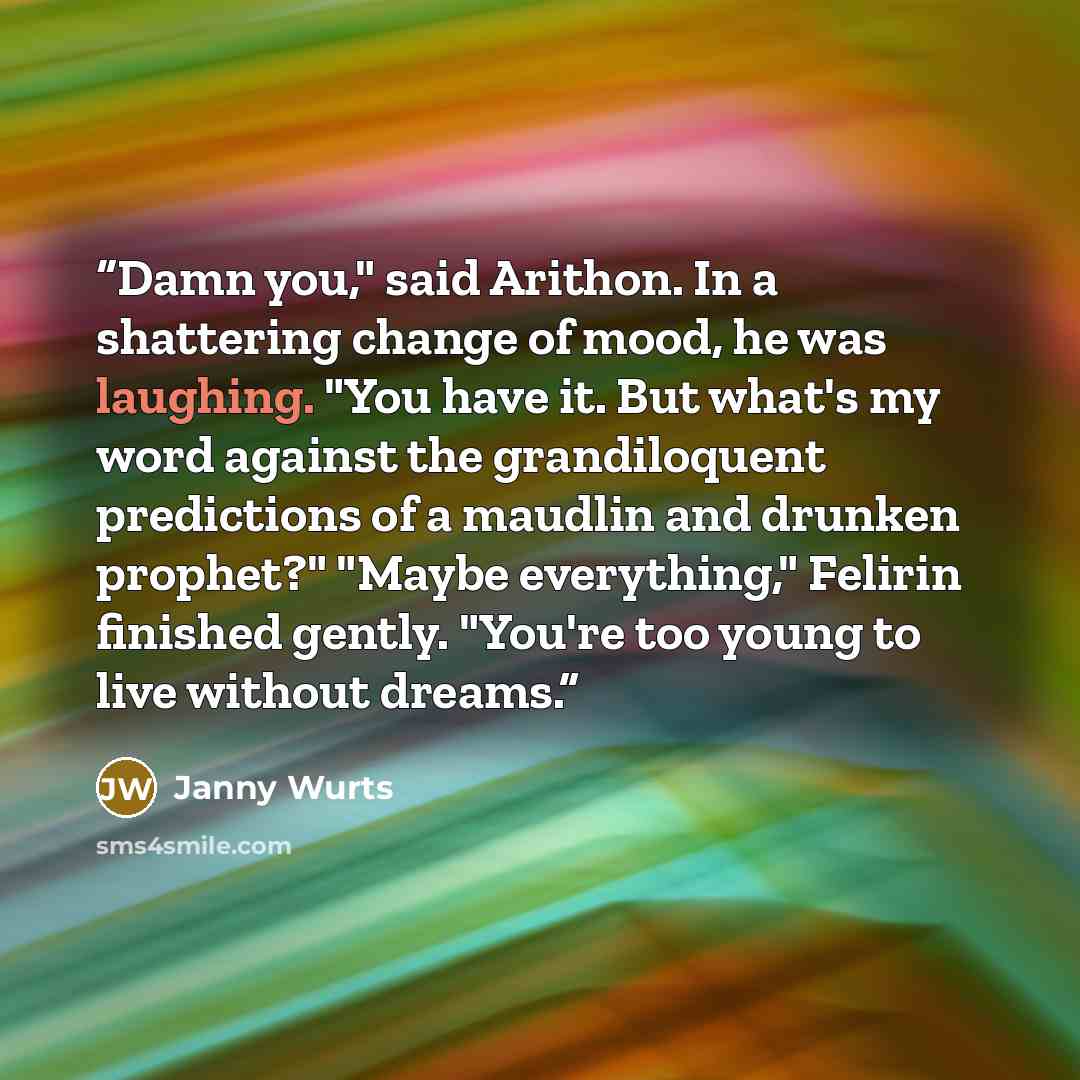 “Damn you," said Arithon. In a shattering change of mood, he was laughing. "You have it. But what's my word against the grandiloquent predictions of a maudlin and drunken prophet?" "Maybe everything," Felirin finished gently. "You're too young to live without dreams.” quote by Janny Wurts
