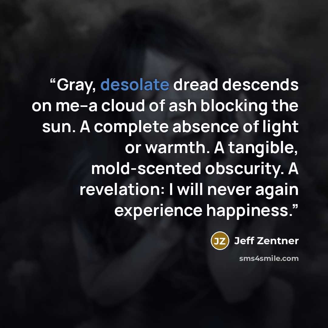 “Gray, desolate dread descends on me--a cloud of ash blocking the sun. A complete absence of light or warmth. A tangible, mold-scented obscurity. A revelation: I will never again experience happiness.” quote by Jeff Zentner