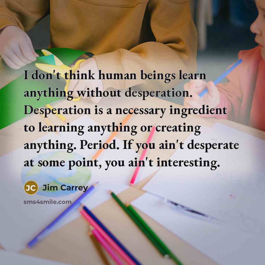 “I don't think human beings learn anything without desperation. Desperation is a necessary ingredient to learning anything or creating anything. Period. If you ain't desperate at some point, you ain't interesting.” quote by Jim Carrey
