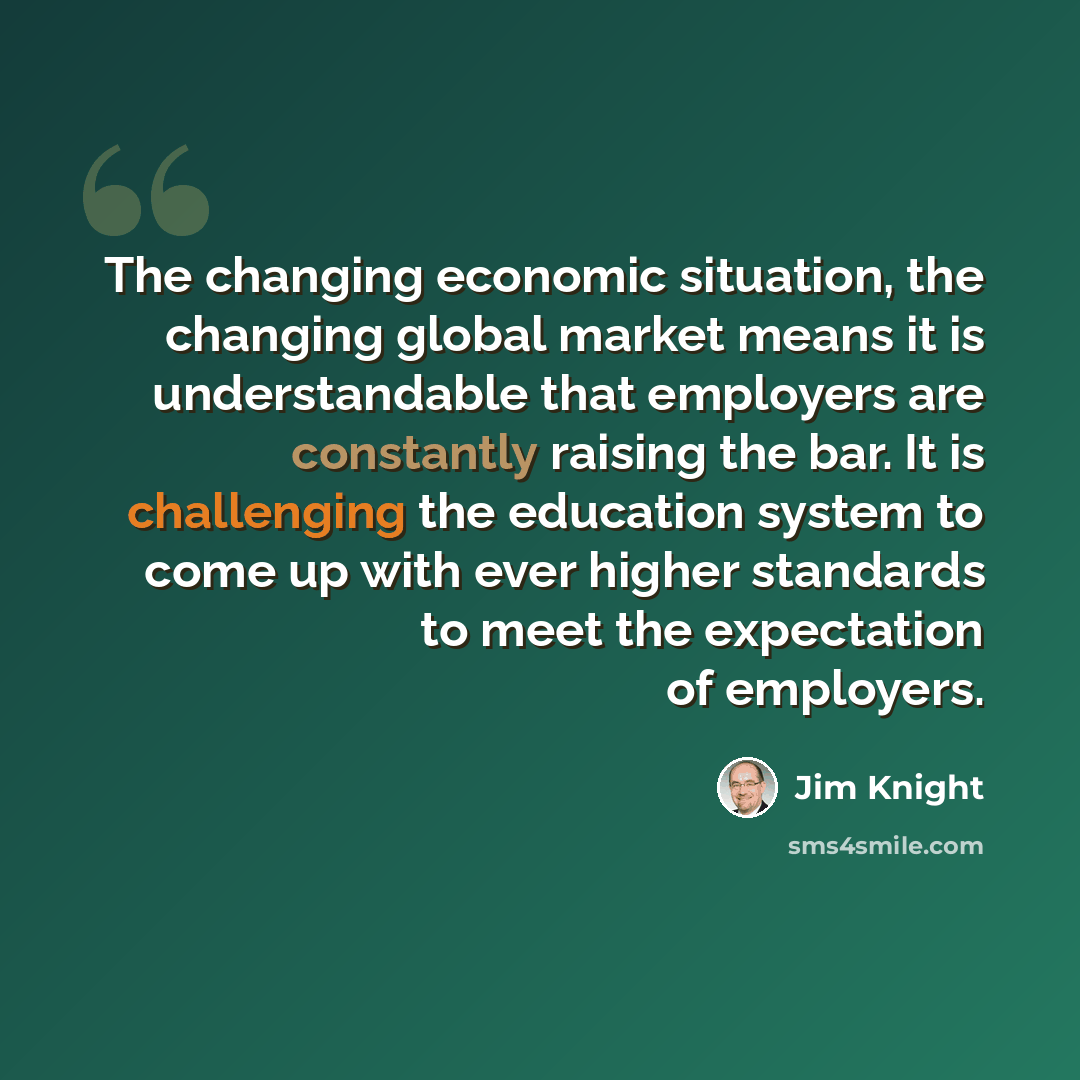 “The changing economic situation, the changing global market means it is understandable that employers are constantly raising the bar. It is challenging the education system to come up with ever higher standards to meet the expectation of employers.” quote by Jim Knight