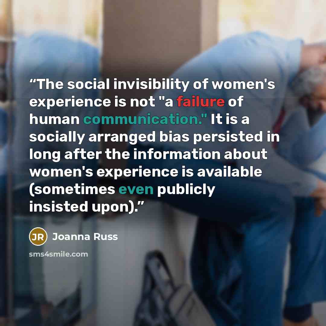 “The social invisibility of women's experience is not "a failure of human communication." It is a socially arranged bias persisted in long after the information about women's experience is available (sometimes even publicly insisted upon).” quote by Joanna Russ