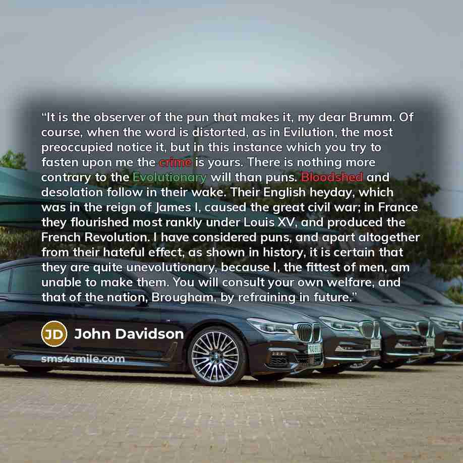 “It is the observer of the pun that makes it, my dear Brumm. Of course, when the word is distorted, as in Evilution, the most preoccupied notice it, but in this instance which you try to fasten upon me the crime is yours. There is nothing more contrary to the Evolutionary will than puns. Bloodshed…” quote by John Davidson