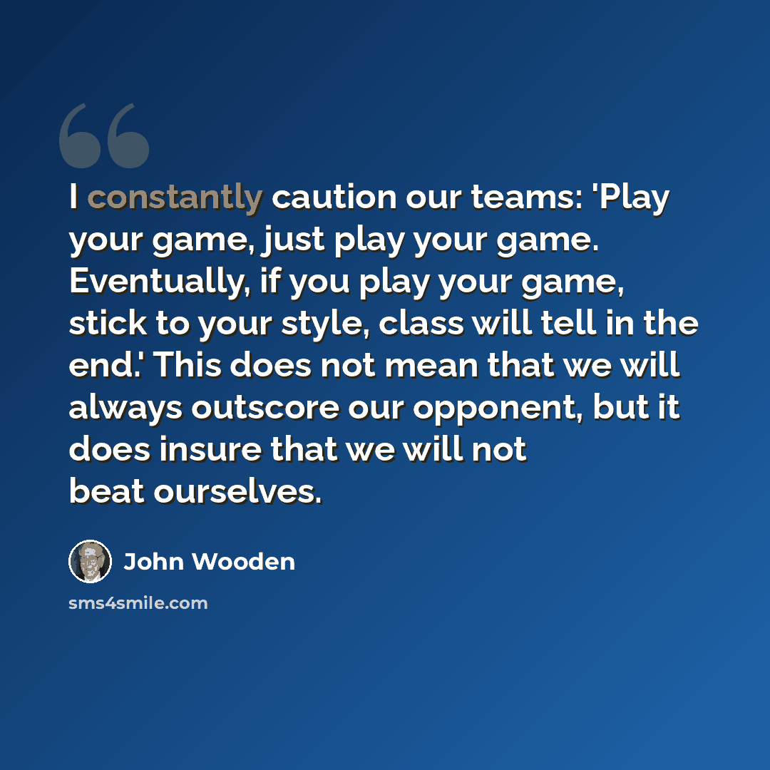 “I constantly caution our teams: 'Play your game, just play your game. Eventually, if you play your game, stick to your style, class will tell in the end.' This does not mean that we will always outscore our opponent, but it does insure that we will not beat ourselves.” quote by John Wooden