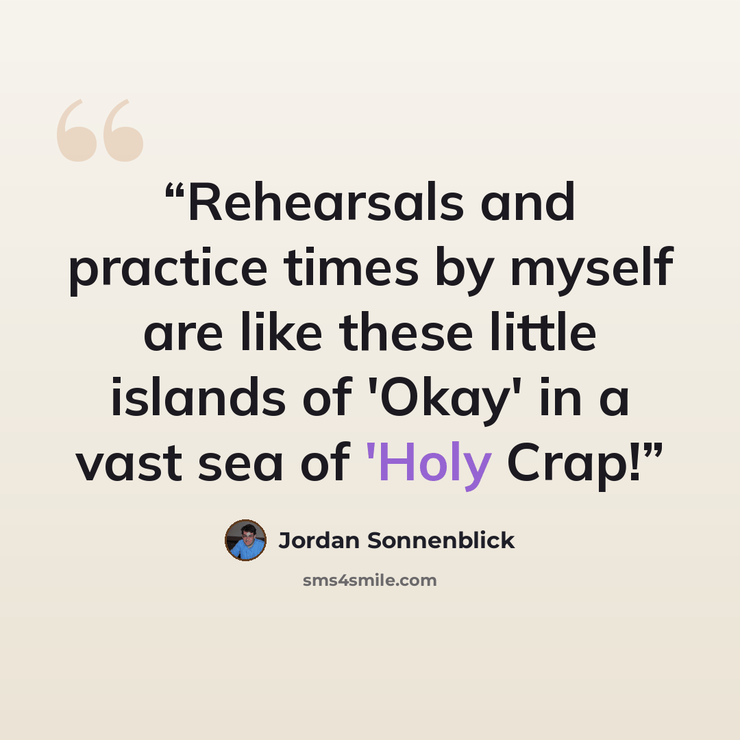 “Rehearsals and practice times by myself are like these little islands of 'Okay' in a vast sea of 'Holy Crap!” quote by Jordan Sonnenblick