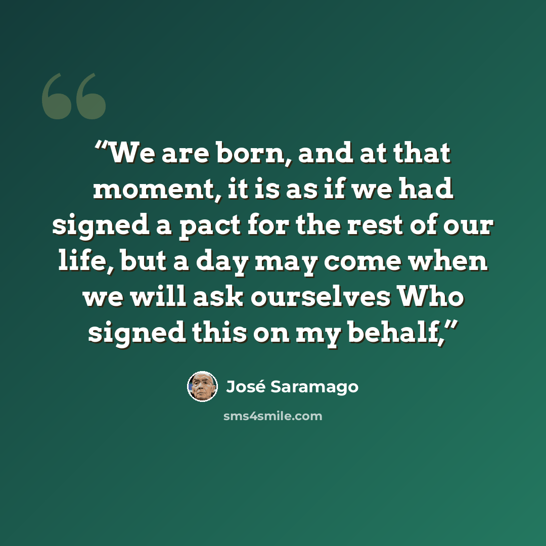 “We are born, and at that moment, it is as if we had signed a pact for the rest of our life, but a day may come when we will ask ourselves Who signed this on my behalf,” quote by José Saramago