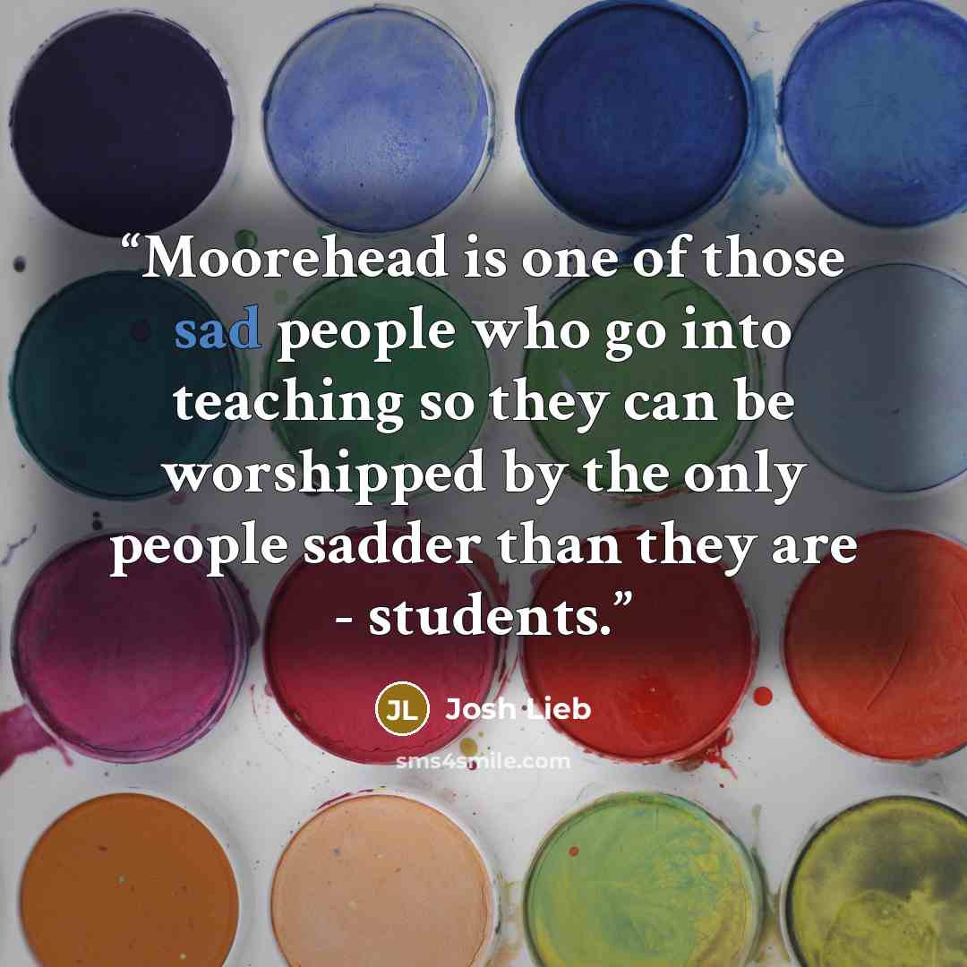 “Moorehead is one of those sad people who go into teaching so they can be worshipped by the only people sadder than they are - students.” quote by Josh Lieb