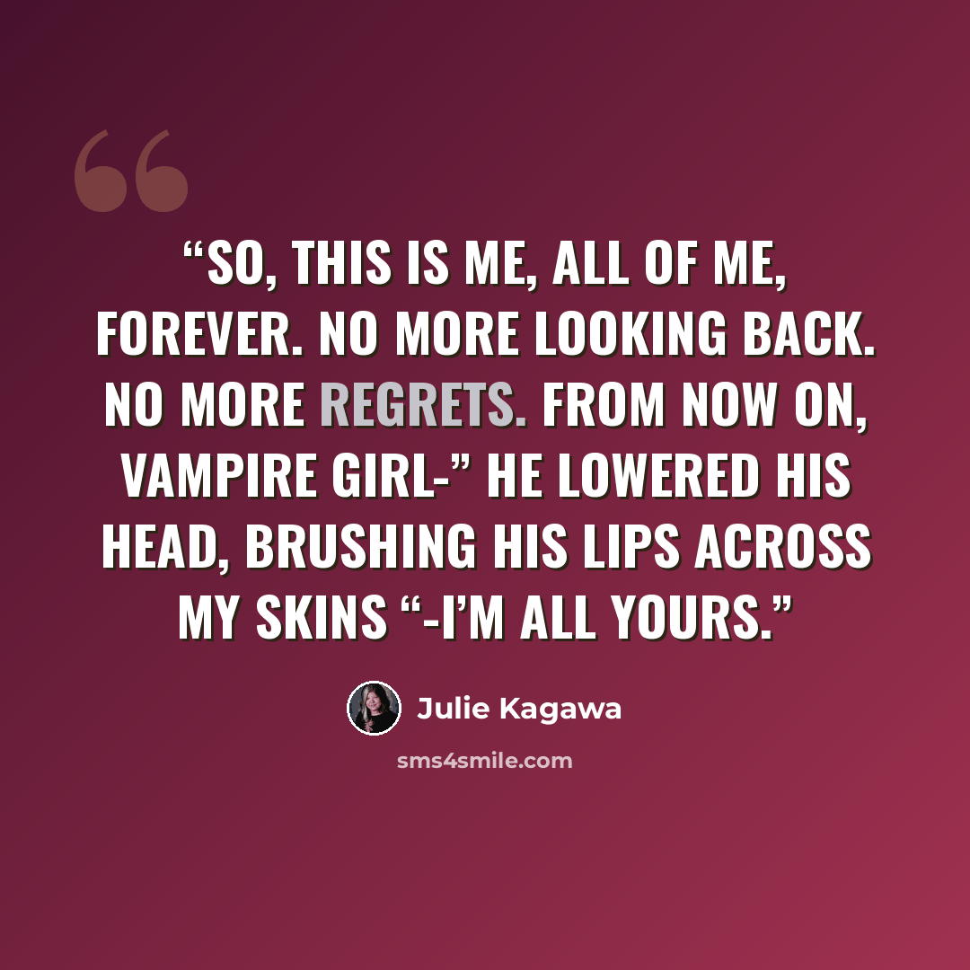 “So, this is me, all of me, forever. No more looking back. No more regrets. From now on, vampire girl-” he lowered his head, brushing his lips across my skins “-I’m all yours.” quote by Julie Kagawa