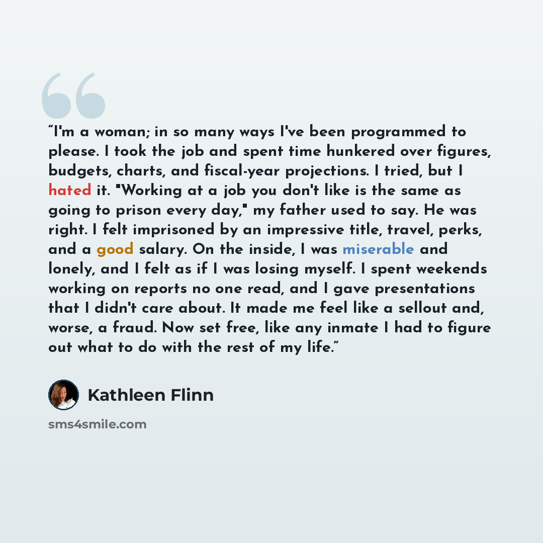 “I'm a woman; in so many ways I've been programmed to please. I took the job and spent time hunkered over figures, budgets, charts, and fiscal-year projections. I tried, but I hated it. "Working at a job you don't like is the same as going to prison every day," my father used to say. He was right…” quote by Kathleen Flinn