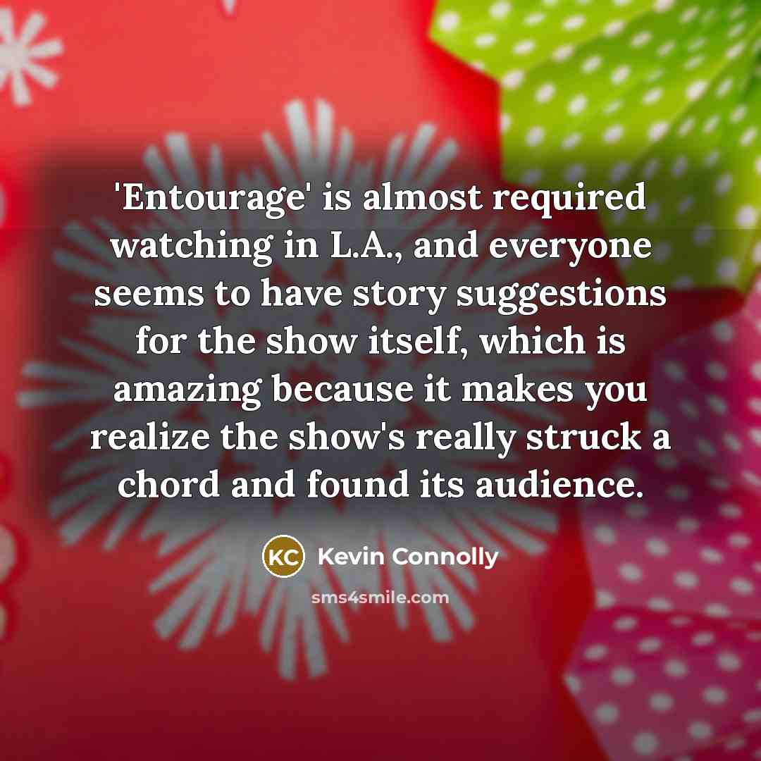 “'Entourage' is almost required watching in L.A., and everyone seems to have story suggestions for the show itself, which is amazing because it makes you realize the show's really struck a chord and found its audience.” quote by Kevin Connolly