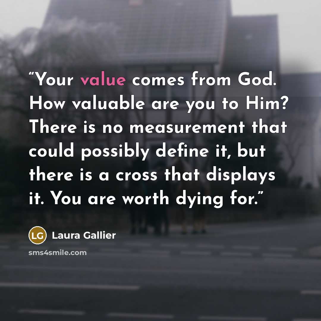 “Your value comes from God. How valuable are you to Him? There is no measurement that could possibly define it, but there is a cross that displays it. You are worth dying for.” quote by Laura Gallier