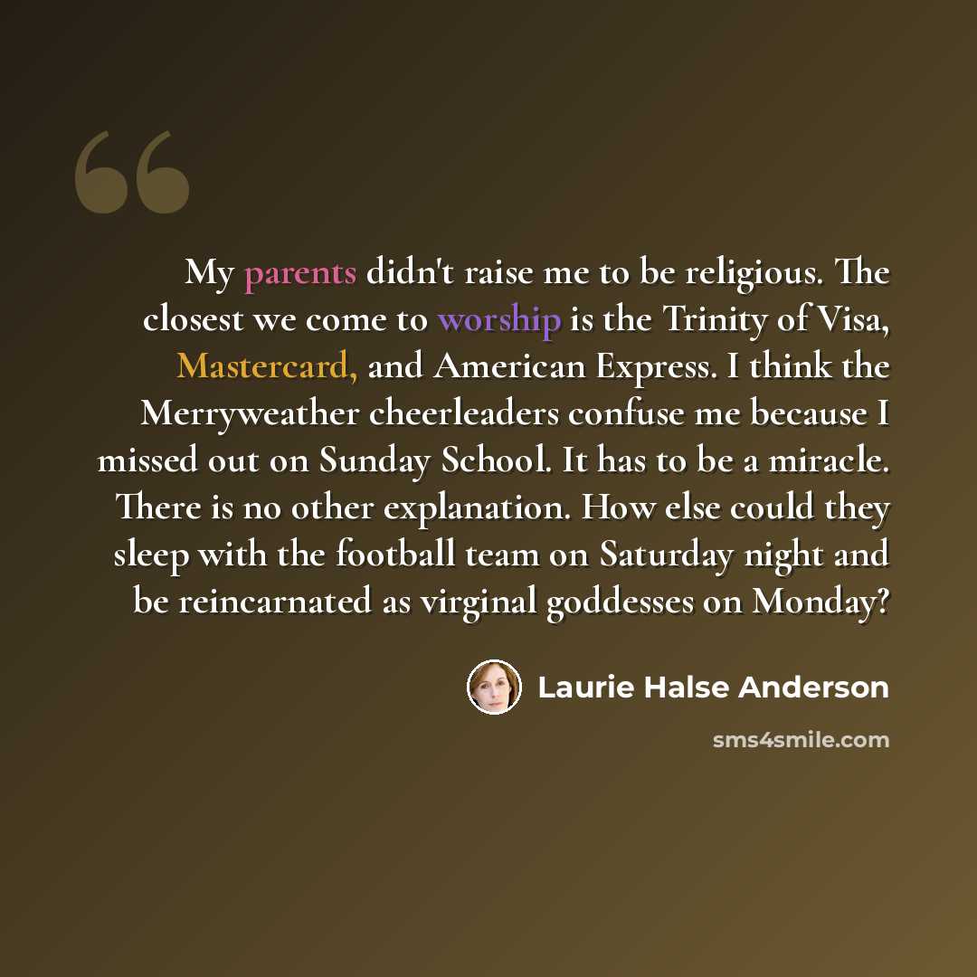 “My parents didn't raise me to be religious. The closest we come to worship is the Trinity of Visa, Mastercard, and American Express. I think the Merryweather cheerleaders confuse me because I missed out on Sunday School. It has to be a miracle. There is no other explanation. How else could they…” quote by Laurie Halse Anderson