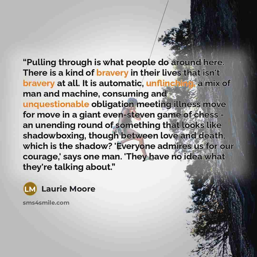 “Pulling through is what people do around here. There is a kind of bravery in their lives that isn't bravery at all. It is automatic, unflinching, a mix of man and machine, consuming and unquestionable obligation meeting illness move for move in a giant even-steven game of chess - an unending round…” quote by Laurie Moore