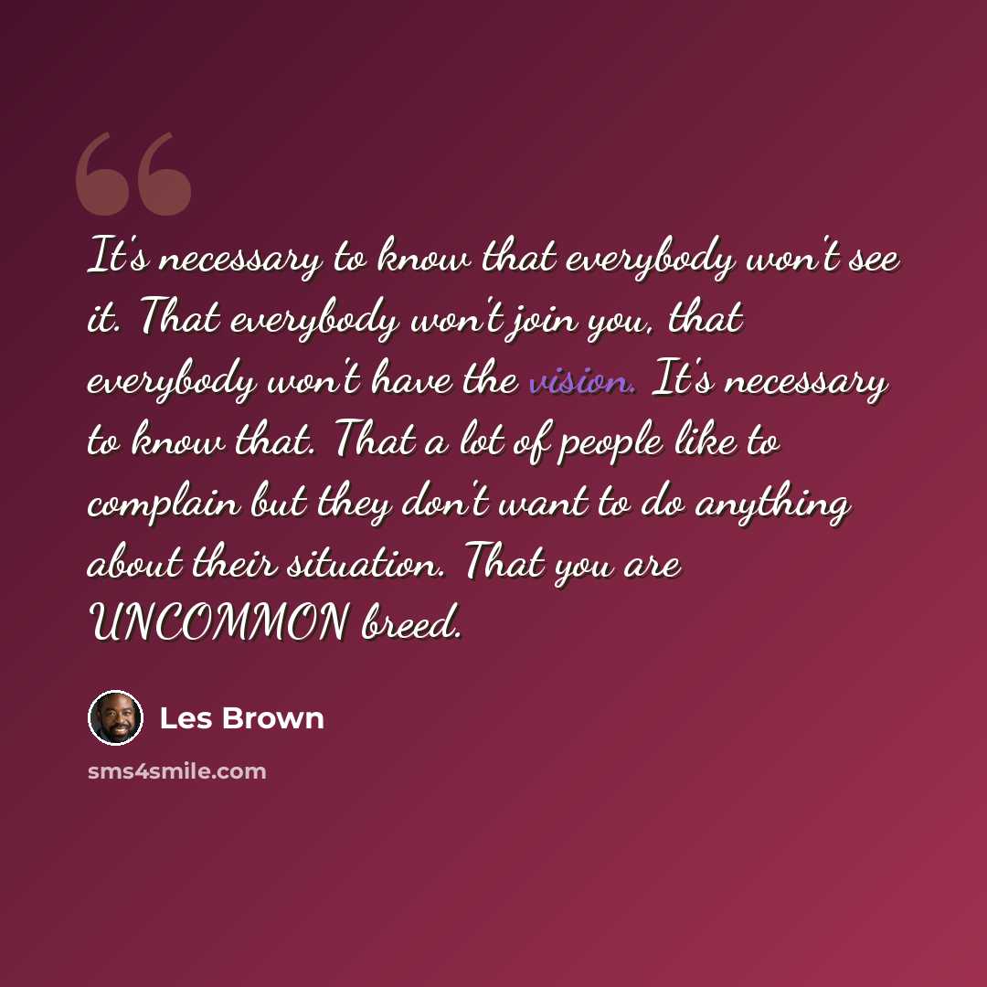 “It's necessary to know that everybody won't see it. That everybody won't join you, that everybody won't have the vision. It's necessary to know that. That a lot of people like to complain but they don't want to do anything about their situation. That you are UNCOMMON breed.” quote by Les Brown