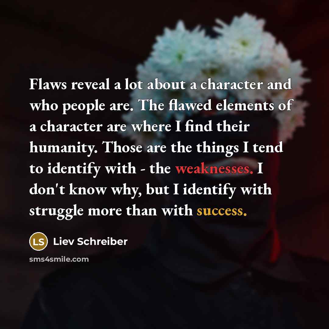“Flaws reveal a lot about a character and who people are. The flawed elements of a character are where I find their humanity. Those are the things I tend to identify with - the weaknesses. I don't know why, but I identify with struggle more than with success.” quote by Liev Schreiber