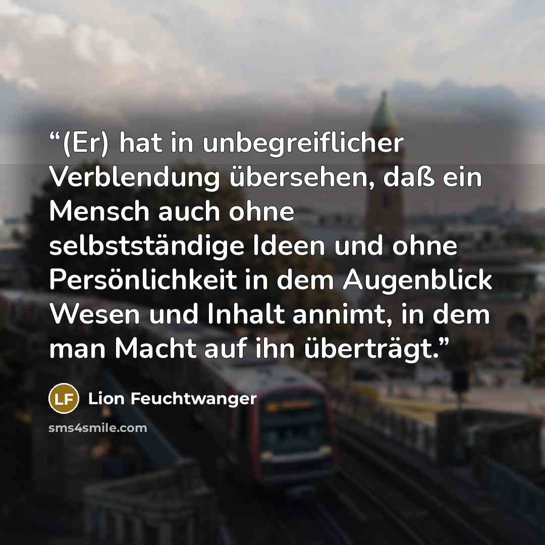 “(Er) hat in unbegreiflicher Verblendung übersehen, daß ein Mensch auch ohne selbstständige Ideen und ohne Persönlichkeit in dem Augenblick Wesen und Inhalt annimt, in dem man Macht auf ihn überträgt.” quote by Lion Feuchtwanger