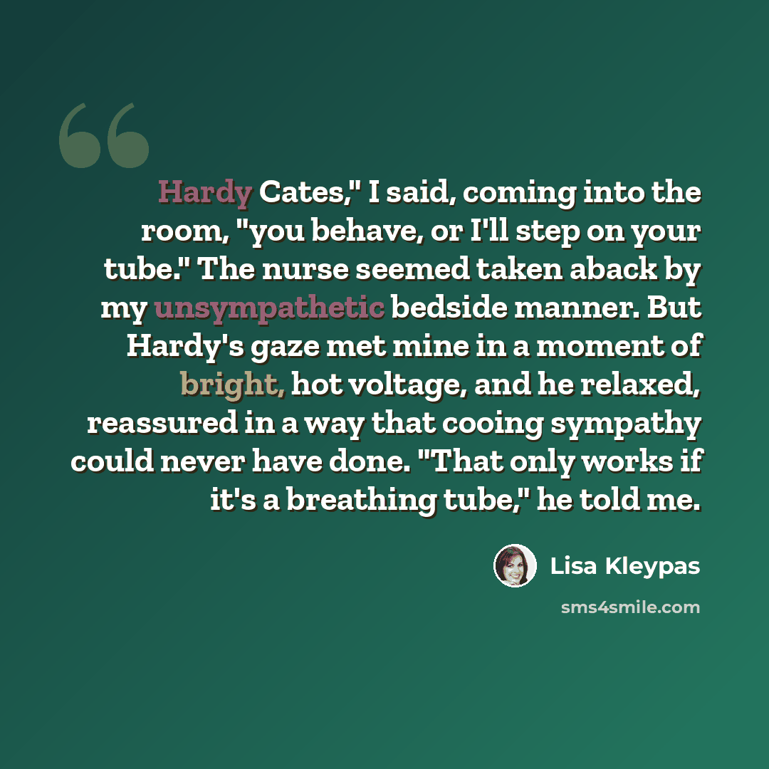 “Hardy Cates," I said, coming into the room, "you behave, or I'll step on your tube." The nurse seemed taken aback by my unsympathetic bedside manner. But Hardy's gaze met mine in a moment of bright, hot voltage, and he relaxed, reassured in a way that cooing sympathy could never have done. "That…” quote by Lisa Kleypas