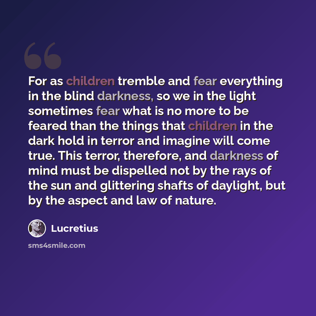 “For as children tremble and fear everything in the blind darkness, so we in the light sometimes fear what is no more to be feared than the things that children in the dark hold in terror and imagine will come true. This terror, therefore, and darkness of mind must be dispelled not by the rays of…” quote by Lucretius