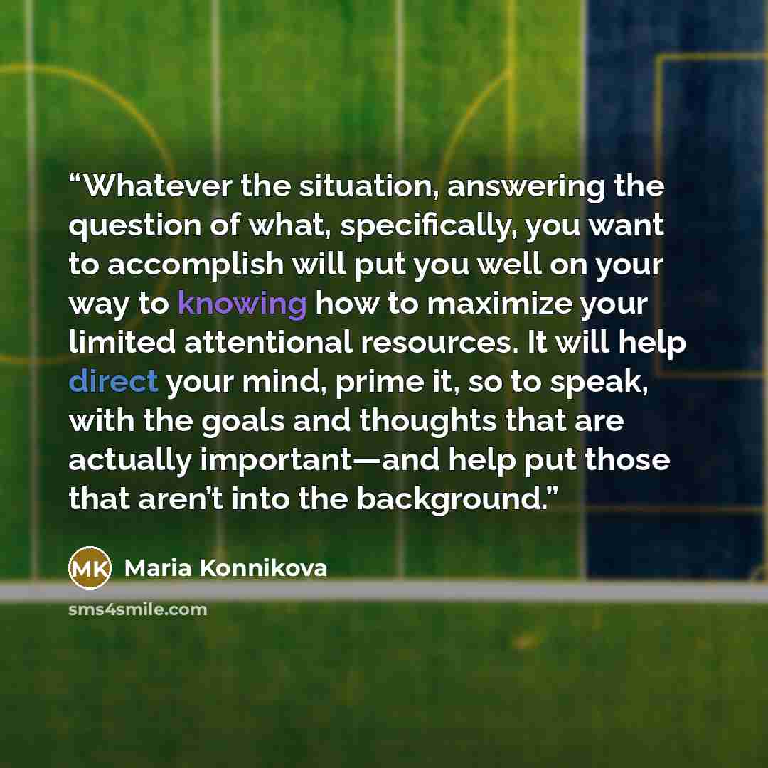 “Whatever the situation, answering the question of what, specifically, you want to accomplish will put you well on your way to knowing how to maximize your limited attentional resources. It will help direct your mind, prime it, so to speak, with the goals and thoughts that are actually…” quote by Maria Konnikova