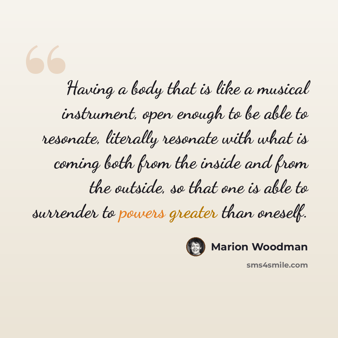 “Having a body that is like a musical instrument, open enough to be able to resonate, literally resonate with what is coming both from the inside and from the outside, so that one is able to surrender to powers greater than oneself.” quote by Marion Woodman