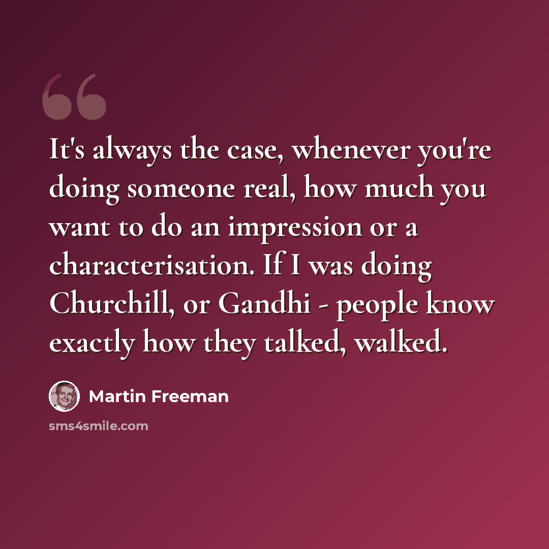 “It's always the case, whenever you're doing someone real, how much you want to do an impression or a characterisation. If I was doing Churchill, or Gandhi - people know exactly how they talked, walked.” quote by Martin Freeman