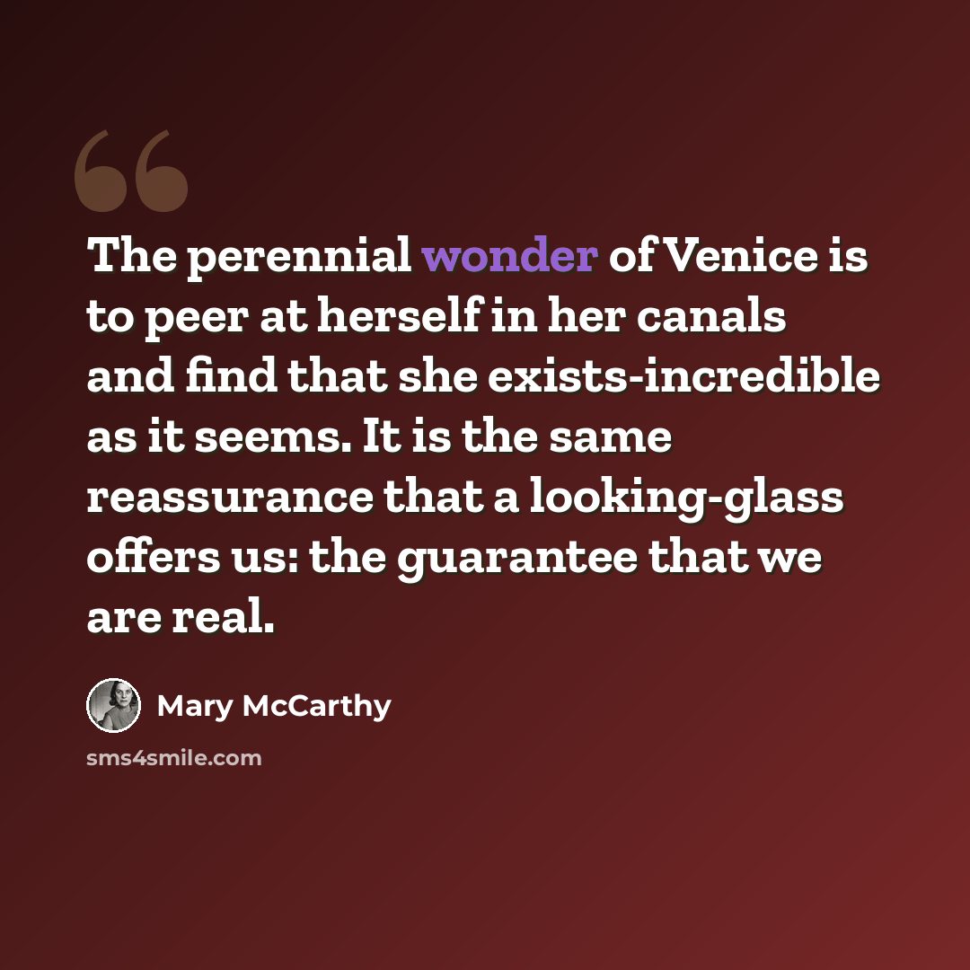 “The perennial wonder of Venice is to peer at herself in her canals and find that she exists-incredible as it seems. It is the same reassurance that a looking-glass offers us: the guarantee that we are real.” quote by Mary McCarthy