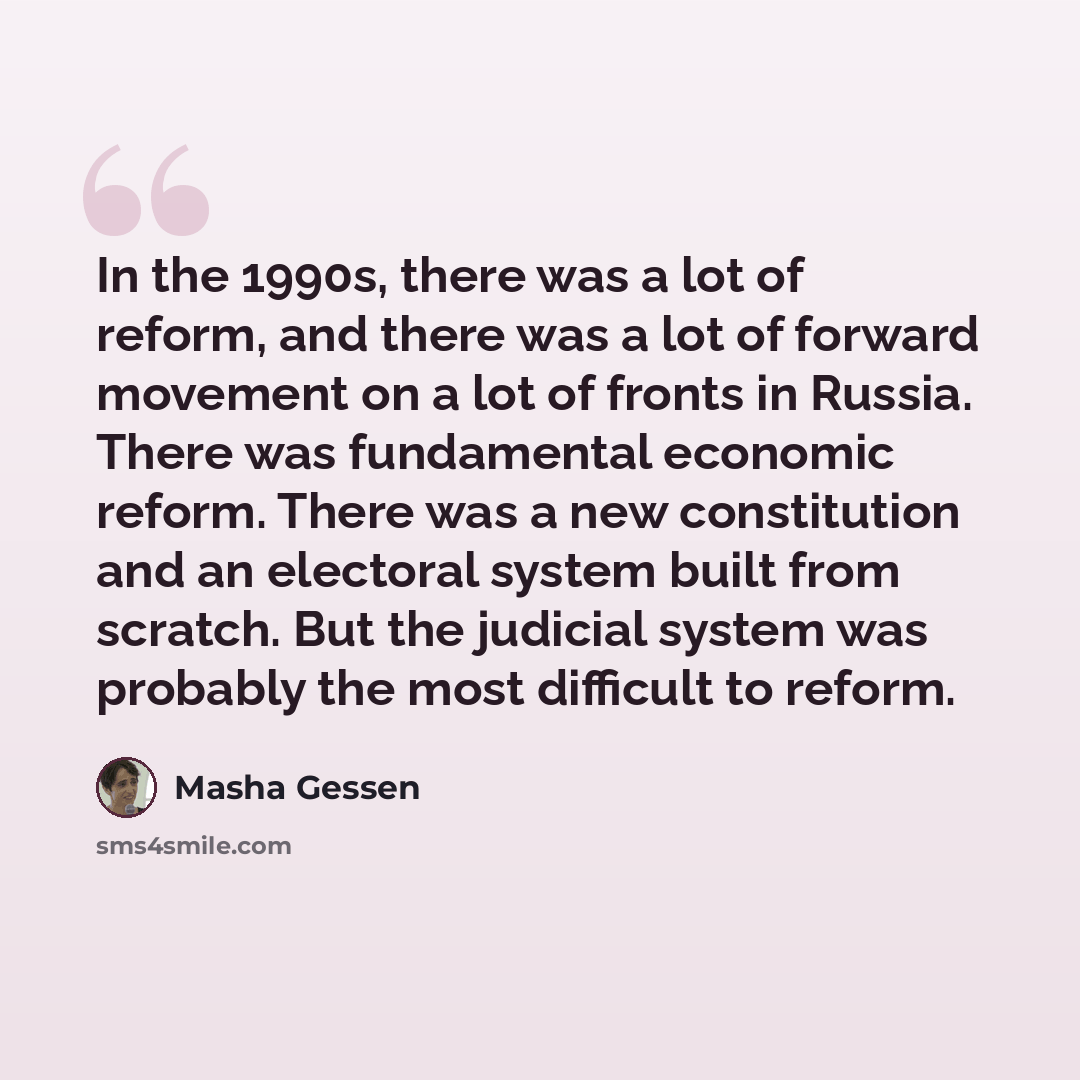 “In the 1990s, there was a lot of reform, and there was a lot of forward movement on a lot of fronts in Russia. There was fundamental economic reform. There was a new constitution and an electoral system built from scratch. But the judicial system was probably the most difficult to reform.” quote by Masha Gessen