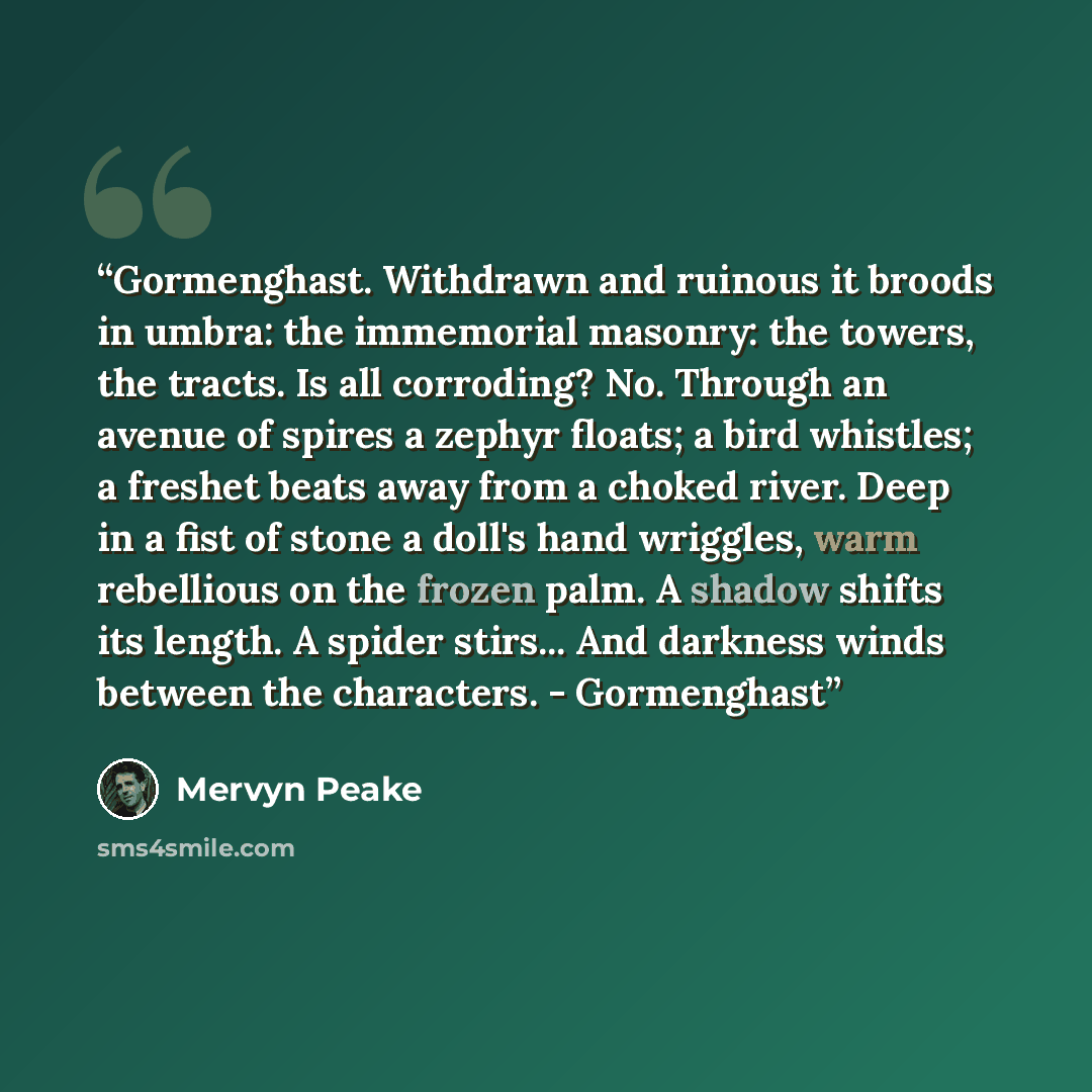 “Gormenghast. Withdrawn and ruinous it broods in umbra: the immemorial masonry: the towers, the tracts. Is all corroding? No. Through an avenue of spires a zephyr floats; a bird whistles; a freshet beats away from a choked river. Deep in a fist of stone a doll's hand wriggles, warm rebellious on…” quote by Mervyn Peake