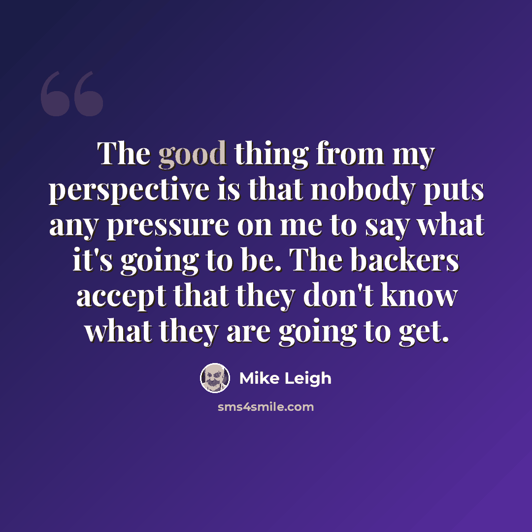 “The good thing from my perspective is that nobody puts any pressure on me to say what it's going to be. The backers accept that they don't know what they are going to get.” quote by Mike Leigh