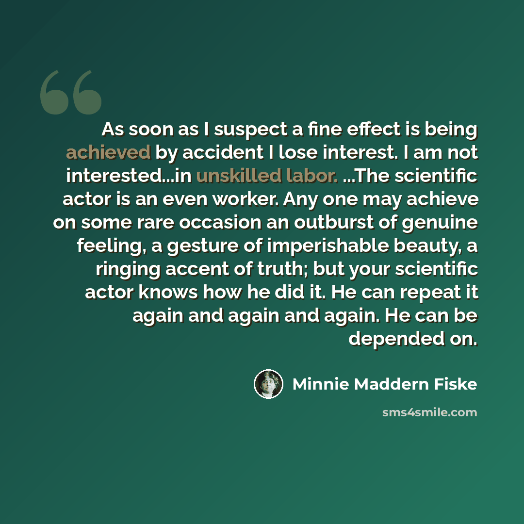 “As soon as I suspect a fine effect is being achieved by accident I lose interest. I am not interested...in unskilled labor. ...The scientific actor is an even worker. Any one may achieve on some rare occasion an outburst of genuine feeling, a gesture of imperishable beauty, a ringing accent of…” quote by Minnie Maddern Fiske