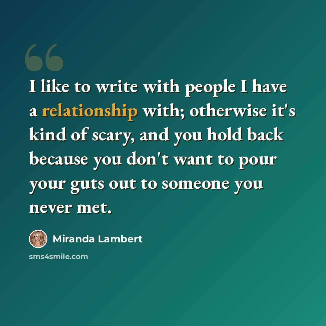 “I like to write with people I have a relationship with; otherwise it's kind of scary, and you hold back because you don't want to pour your guts out to someone you never met.” quote by Miranda Lambert