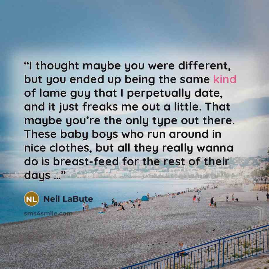 “I thought maybe you were different, but you ended up being the same kind of lame guy that I perpetually date, and it just freaks me out a little. That maybe you’re the only type out there. These baby boys who run around in nice clothes, but all they really wanna do is breast-feed for the rest of…” quote by Neil LaBute
