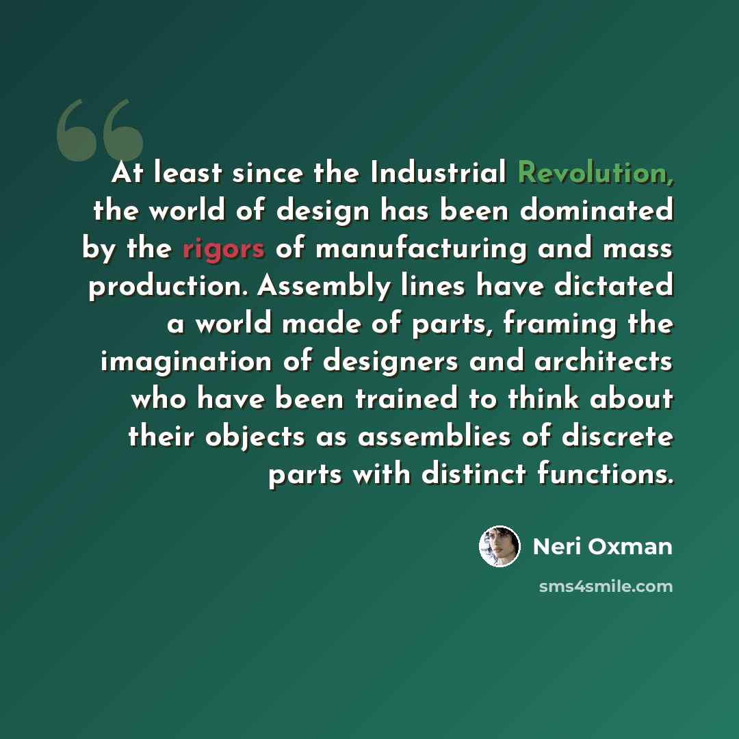 “At least since the Industrial Revolution, the world of design has been dominated by the rigors of manufacturing and mass production. Assembly lines have dictated a world made of parts, framing the imagination of designers and architects who have been trained to think about their objects as…” quote by Neri Oxman