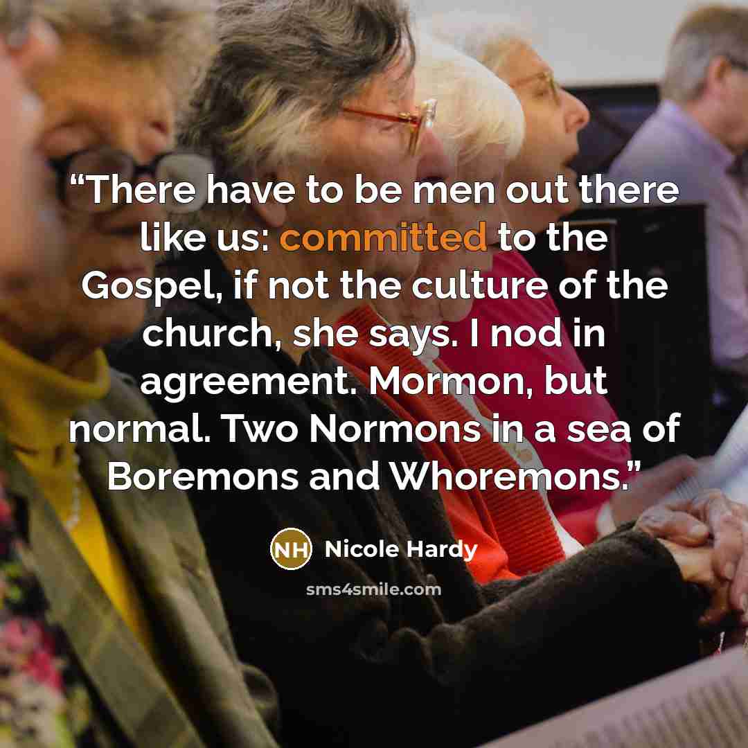 “There have to be men out there like us: committed to the Gospel, if not the culture of the church, she says. I nod in agreement. Mormon, but normal. Two Normons in a sea of Boremons and Whoremons.” quote by Nicole Hardy