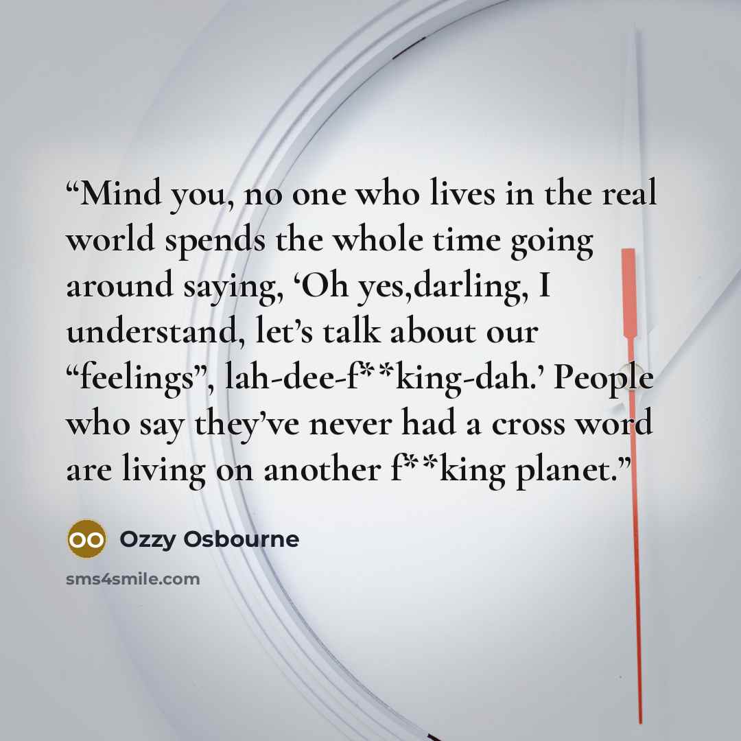 “Mind you, no one who lives in the real world spends the whole time going around saying, ‘Oh yes,darling, I understand, let’s talk about our “feelings”, lah-dee-f**king-dah.’ People who say they’ve never had a cross word are living on another f**king planet.” quote by Ozzy Osbourne